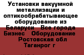 Установки вакуумной металлизации и оптикообрабатывающее оборудование из Беларуси - Все города Бизнес » Оборудование   . Ростовская обл.,Таганрог г.